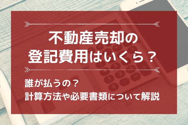 不動産売却の登記費用はいくら？誰が払うの？計算方法や必要書類について解説